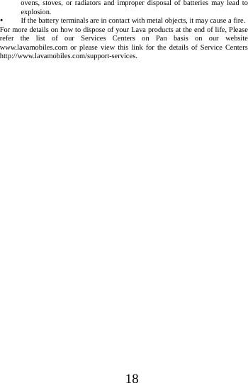 18ovens, stoves, or radiators and improper disposal of batteries may lead to explosion.   If the battery terminals are in contact with metal objects, it may cause a fire.   For more details on how to dispose of your Lava products at the end of life, Please refer the list of our Services Centers on Pan basis on our website www.lavamobiles.com or please view this link for the details of Service Centers http://www.lavamobiles.com/support-services.