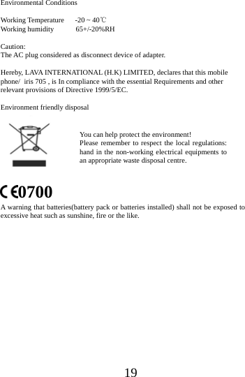 19Environmental Conditions Working Temperature   -20 ~ 40℃ Working humidity      65+/-20%RH Caution: The AC plug considered as disconnect device of adapter. Hereby, LAVA INTERNATIONAL (H.K) LIMITED, declares that this mobile phone/ iris 705 , is In compliance with the essential Requirements and other   relevant provisions of Directive 1999/5/EC. Environment friendly disposal 0700 A warning that batteries(battery pack or batteries installed) shall not be exposed to excessive heat such as sunshine, fire or the like. You can help protect the environment! Please remember to respect the local regulations: hand in the non-working electrical equipments to an appropriate waste disposal centre. 