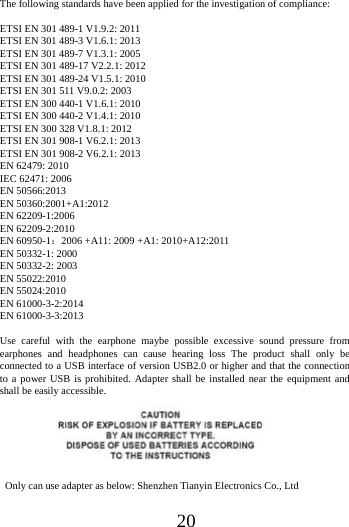 20The following standards have been applied for the investigation of compliance: ETSI EN 301 489-1 V1.9.2: 2011 ETSI EN 301 489-3 V1.6.1: 2013 ETSI EN 301 489-7 V1.3.1: 2005 ETSI EN 301 489-17 V2.2.1: 2012 ETSI EN 301 489-24 V1.5.1: 2010 ETSI EN 301 511 V9.0.2: 2003 ETSI EN 300 440-1 V1.6.1: 2010   ETSI EN 300 440-2 V1.4.1: 2010 ETSI EN 300 328 V1.8.1: 2012 ETSI EN 301 908-1 V6.2.1: 2013 ETSI EN 301 908-2 V6.2.1: 2013   EN 62479: 2010 IEC 62471: 2006 EN 50566:2013 EN 50360:2001+A1:2012 EN 62209-1:2006 EN 62209-2:2010 EN 60950-1：2006 +A11: 2009 +A1: 2010+A12:2011 EN 50332-1: 2000 EN 50332-2: 2003 EN 55022:2010   EN 55024:2010 EN 61000-3-2:2014 EN 61000-3-3:2013 Use careful with the earphone maybe possible excessive sound pressure from earphones and headphones can cause hearing loss The product shall only be connected to a USB interface of version USB2.0 or higher and that the connection to a power USB is prohibited. Adapter shall be installed near the equipment and shall be easily accessible.     Only can use adapter as below: Shenzhen Tianyin Electronics Co., Ltd 