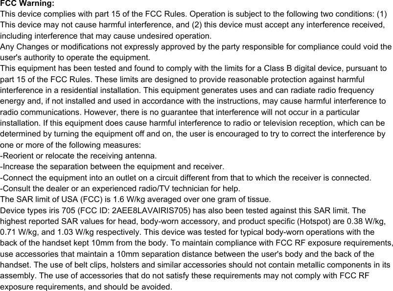 FCC Warning:This device complies with part 15 of the FCC Rules. Operation is subject to the following two conditions: (1) This device may not cause harmful interference, and (2) this device must accept any interference received, including interference that may cause undesired operation.Any Changes or modifications not expressly approved by the party responsible for compliance could void the user's authority to operate the equipment.This equipment has been tested and found to comply with the limits for a Class B digital device, pursuant to part 15 of the FCC Rules. These limits are designed to provide reasonable protection against harmful interference in a residential installation. This equipment generates uses and can radiate radio frequency energy and, if not installed and used in accordance with the instructions, may cause harmful interference to radio communications. However, there is no guarantee that interference will not occur in a particular installation. If this equipment does cause harmful interference to radio or television reception, which can be determined by turning the equipment off and on, the user is encouraged to try to correct the interference by one or more of the following measures:-Reorient or relocate the receiving antenna.-Increase the separation between the equipment and receiver.-Connect the equipment into an outlet on a circuit different from that to which the receiver is connected.-Consult the dealer or an experienced radio/TV technician for help.The SAR limit of USA (FCC) is 1.6 W/kg averaged over one gram of tissue. Device types iris 705 (FCC ID: 2AEE8LAVAIRIS705) has also been tested against this SAR limit. The highest reported SAR values for head, body-worn accessory, and product specific (Hotspot) are 0.38 W/kg, 0.71 W/kg, and 1.03 W/kg respectively. This device was tested for typical body-worn operations with the back of the handset kept 10mm from the body. To maintain compliance with FCC RF exposure requirements, use accessories that maintain a 10mm separation distance between the user's body and the back of the handset. The use of belt clips, holsters and similar accessories should not contain metallic components in its assembly. The use of accessories that do not satisfy these requirements may not comply with FCC RF exposure requirements, and should be avoided.