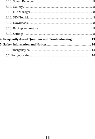 III3.13. Sound Recorder........................................................................83.14. Gallery......................................................................................83.15. File Manager.............................................................................83.16. SIM Toolkit..............................................................................83.17. Downloads................................................................................83.18. Backup and restore...................................................................83.19. Settings.....................................................................................84. Frequently Asked Questions and Troubleshooting......................135. Safety Information and Notices..................................................145.1. Emergency call.........................................................................145.2. For your safety..........................................................................14