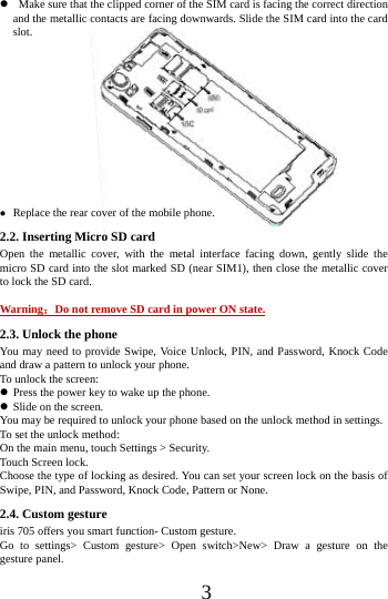      3         Make sure that the clipped corner of the SIM card is facing the correct direction and the metallic contacts are facing downwards. Slide the SIM card into the card slot.              Replace the rear cover of the mobile phone. 2.2. Inserting Micro SD card Open the metallic cover, with the metal interface facing down, gently slide the micro SD card into the slot marked SD (near SIM1), then close the metallic cover to lock the SD card.  Warning：Do not remove SD card in power ON state. 2.3. Unlock the phone   You may need to provide Swipe, Voice Unlock, PIN, and Password, Knock Code and draw a pattern to unlock your phone. To unlock the screen:  Press the power key to wake up the phone.    Slide on the screen. You may be required to unlock your phone based on the unlock method in settings. To set the unlock method: On the main menu, touch Settings > Security. Touch Screen lock. Choose the type of locking as desired. You can set your screen lock on the basis of   Swipe, PIN, and Password, Knock Code, Pattern or None. 2.4. Custom gesture     iris 705 offers you smart function- Custom gesture. Go to settings> Custom gesture> Open switch>New> Draw a gesture on the gesture panel. 