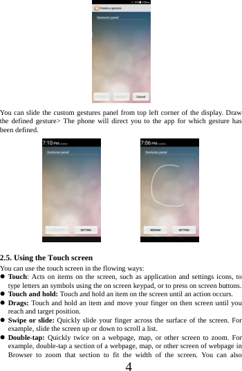      4       You can slide the custom gestures panel from top left corner of the display. Draw the defined gesture> The phone will direct you to the app for which gesture has been defined.                                     2.5. Using the Touch screen   You can use the touch screen in the flowing ways:  Touch: Acts on items on the screen, such as application and settings icons, to type letters an symbols using the on screen keypad, or to press on screen buttons.  Touch and hold: Touch and hold an item on the screen until an action occurs.  Drags: Touch and hold an item and move your finger on then screen until you reach and target position.  Swipe or slide: Quickly slide your finger across the surface of the screen. For example, slide the screen up or down to scroll a list.  Double-tap:  Quickly twice on a webpage, map, or other screen to zoom. For example, double-tap a section of a webpage, map, or other screen of webpage in Browser to zoom that section to fit the width of the screen. You can also 