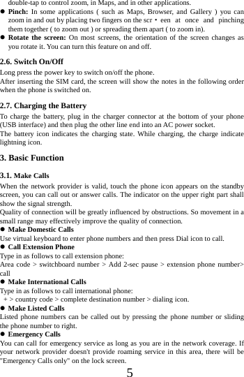      5      double-tap to control zoom, in Maps, and in other applications.  Pinch: In some applications ( such as Maps, Browser, and Gallery ) you can zoom in and out by placing two fingers on the scr &middot;een at once and pinching them together ( to zoom out ) or spreading them apart ( to zoom in).  Rotate the screen: On most screens, the orientation of the screen changes as you rotate it. You can turn this feature on and off.     2.6. Switch On/Off Long press the power key to switch on/off the phone. After inserting the SIM card, the screen will show the notes in the following order when the phone is switched on. 2.7. Charging the Battery To charge the battery, plug in the charger connector at the bottom of your phone (USB interface) and then plug the other line end into an AC power socket. The battery icon indicates the charging state. While charging, the charge indicate lightning icon.   3. Basic Function 3.1. Make Calls When the network provider is valid, touch the phone icon appears on the standby screen, you can call out or answer calls. The indicator on the upper right part shall show the signal strength. Quality of connection will be greatly influenced by obstructions. So movement in a small range may effectively improve the quality of connection.  Make Domestic Calls Use virtual keyboard to enter phone numbers and then press Dial icon to call.  Call Extension Phone Type in as follows to call extension phone: Area code > switchboard number > Add 2-sec pause > extension phone number> call  Make International Calls Type in as follows to call international phone:   + > country code > complete destination number > dialing icon.    Make Listed Calls Listed phone numbers can be called out by pressing the phone number or sliding the phone number to right.  Emergency Calls You can call for emergency service as long as you are in the network coverage. If your network provider doesn't provide roaming service in this area, there will be "Emergency Calls only" on the lock screen.   