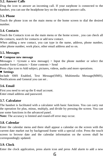      6      3.2. Answer Calls   Drag the icon to answer an incoming call. If your earphone is connected to the handset, you can use the headphone key on the earphone answer calls.                 3.3. Phone Touch the phone icon on the main menu or the home screen to dial the desired number.  3.4. Contacts Touch the Contacts icon on the main menu or the home screen , you can check all the contacts, search for contacts or add new contact. When adding a new contact, you can type in the name, address, phone number, other phone number, work place, other email address and so on. 3.5. Messages  Compose new message Messages > +(create a new message) > Input the phone number or select the number form Contacts > Enter contents > Send Press clips icon to Add subject, pictures, videos, audio and more operations.  Settings Include SMS Enabled, Text Message(SMS), Multimedia Message(MMS), Notifications and General you can set . 3.6. Email First you need to set up the E-mail account.   Enter email address and password.   3.7. Calculator The handset is facilitated with a calculator with basic functions. You can carry out the operation for plus, minus, multiply, and divide by pressing the screen. You can use some functions in the advanced panel. Note: The accuracy is limited and round-off error may occur. 3.8. Calendar Enter the calendar menu and there shall appear a calendar on the screen with the current date market out by background frame with a special color. Press the touch screen to browse date and the calendar information on the screen shall be correspondingly updated. 3.9. Clock Enter the clock application, press alarm icon and press Add alarm to add a new 