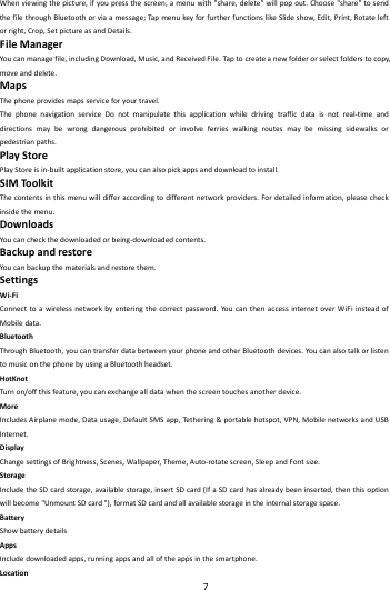    7        Whenviewingthepicture,ifyoupressthescreen,amenuwith"share,delete"willpopout.Choose"share"tosendthefilethroughBluetoothorviaamessage;TapmenukeyforfurtherfunctionslikeSlideshow,Edit,Print,Rotateleftorright,Crop,SetpictureasandDetails.FileManagerYoucanmanagefile,includingDownload,Music,andReceivedFile.Tapto createanewfolderorselectfolderstocopy,moveanddelete.MapsThephoneprovidesmapsserviceforyourtravel.ThephonenavigationserviceDonotmanipulatethisapplicationwhiledrivingtrafficdataisnotreal‐timeanddirectionsmaybewrongdangerousprohibitedorinvolveferrieswalkingroutesmaybemissingsidewalksorpedestrianpaths.PlayStorePlayStoreisin‐builtapplicationstore,youcanalsopickappsanddownloadtoinstall.SIMToolkitThecontentsinthismenuwilldifferaccordingtodifferentnetworkproviders.Fordetailedinformation,pleasecheckinsidethemenu.DownloadsYoucancheckthedownloadedorbeing‐downloadedcontents.BackupandrestoreYoucanbackupthematerialsandrestorethem.SettingsWi‐FiConnecttoawirelessnetworkbyenteringthecorrectpassword.YoucanthenaccessinternetoverWiFiinsteadofMobiledata.BluetoothThroughBluetooth,youcantransferdatabetweenyourphoneandotherBluetoothdevices.YoucanalsotalkorlistentomusiconthephonebyusingaBluetoothheadset.HotKnotTurn on/offthisfeature,youcanexchangealldatawhenthescreentouchesanotherdevice.MoreIncludesAirplanemode,Datausage,DefaultSMSapp,Tethe r i n g&amp;portablehotspot,VPN,MobilenetworksandUSBInternet.DisplayChangesettingsofBrightness,Scenes,Wallpaper,Theme,Auto‐rotatescreen,SleepandFontsize.StorageIncludetheSDcardstorage,availablestorage,insertSDcard(IfaSDcardhasalreadybeeninserted,thenthisoptionwillbecome"UnmountSDcard"),formatSDcardandallavailablestorageintheinternalstoragespace.BatteryShowbatterydetailsAppsIncludedownloadedapps,runningappsandalloftheappsinthesmartphone.Location