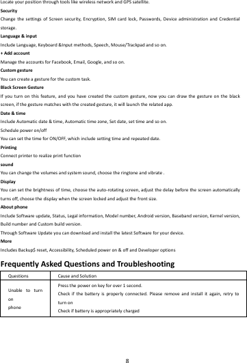    8        LocateyourpositionthroughtoolslikewirelessnetworkandGPSsatellite.SecurityChangethesettingsofScreensecurity,Encryption,SIMcardlock,Passwords,DeviceadministrationandCredentialstorage.Language&amp;inputIncludeLanguage,Keyboard&amp;Inputmethods,Speech,Mouse/Trackpadandsoon.+AddaccountManagetheaccountsforFacebook,Email,Google,andsoon.CustomgestureYoucancreateagestureforthecustomtask.BlackScreenGestureIfyouturnonthisfeature,andyouhavecreatedthecustomgesture,nowyoucandrawthegestureontheblackscreen,ifthegesturematcheswiththecreatedgesture,itwilllaunchtherelatedapp.Date&amp;timeIncludeAutomaticdate&amp;time,Automatictimezone,Setdate,settimeandsoon.Schedulepoweron/offYoucansetthetimeforON/OFF,whichincludesettingtimeandrepeateddate.PrintingConnectprintertorealizeprintfunctionsoundYoucanchangethevolumesandsystemsound,choosetheringtoneandvibrate.DisplayYoucansetthebrightnessoftime,choosetheauto‐rotatingscreen,adjustthedelaybeforethescreenautomaticallyturnsoff,choosethedisplaywhenthescreenlockedandadjustthefrontsize.AboutphoneIncludeSoftwareupdate,Status,Legalinformation,Modelnumber,Androidversion,Basebandversion,Kernelversion,BuildnumberandCustombuildversion.ThroughSoftwareUpdateyoucandownloadandinstallthelatestSoftwareforyourdevice.MoreIncludesBackup$reset,Accessibility,Scheduledpoweron&amp;offandDeveloperoptionsFrequentlyAskedQuestionsandTroubleshootingQuestionsCauseandSolutionUnabletoturnonphonePressthepoweronkeyforover1second.Checkifthebatteryisproperlyconnected.Pleaseremoveandinstallitagain,retrytoturnonCheckifbatteryisappropriatelycharged