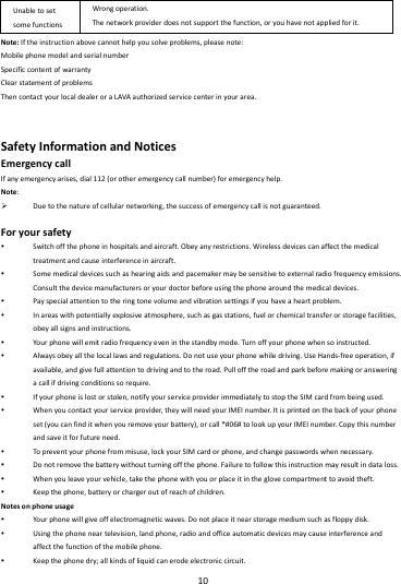   10        UnabletosetsomefunctionsWrongoperation.Thenetworkproviderdoesnotsupportthefunction,oryouhavenotappliedforit.Note:Iftheinstructionabovecannothelpyousolveproblems,pleasenote:MobilephonemodelandserialnumberSpecificcontentofwarrantyClearstatementofproblemsThencontactyourlocaldealeroraLAVAauthorizedservicecenterinyourarea.SafetyInformationandNoticesEmergencycallIfanyemergencyarises,dial112(orotheremergencycallnumber)foremergencyhelp.Note: Duetothenatureofcellularnetworking,thesuccessofemergencycallisnotguaranteed.Foryoursafety Switchoffthephoneinhospitalsandaircraft.Obeyanyrestrictions.Wirelessdevicescanaffectthemedicaltreatmentandcauseinterferenceinaircraft. Somemedicaldevicessuchashearingaidsandpacemakermaybesensitivetoexternalradiofrequencyemissions.Consultthedevicemanufacturersoryourdoctorbeforeusingthephonearoundthemedicaldevices. Payspecialattentiontotheringtonevolumeandvibrationsettingsifyouhaveaheartproblem. Inareaswithpotentiallyexplosiveatmosphere,suchasgasstations,fuelorchemicaltransferorstoragefacilities,obeyallsignsandinstructions. Yourphonewillemitradiofrequencyeveninthestandbymode.Tur noffyourphonewhensoinstructed. Alwaysobeyallthelocallawsandregulations.Donotuseyourphonewhiledriving.UseHands‐freeoperation,ifavailable,andgivefullattentiontodrivingandtotheroad.Pullofftheroadandparkbeforemakingoransweringacallifdrivingconditionssorequire. Ifyourphoneislostorstolen,notifyyourserviceproviderimmediatelytostoptheSIMcardfrombeingused. Whenyoucontactyourserviceprovider,theywillneedyourIMEInumber.Itisprintedonthebackofyourphoneset(youcanfinditwhenyouremoveyourbattery),orcall*#06#tolookupyourIMEInumber.Copythisnumberandsaveitforfutureneed. Topreventyourphonefrommisuse,lockyourSIMcardorphone,andchangepasswordswhennecessary. Donotremovethebatterywithoutturningoffthephone.Failuretofollowthisinstructionmayresultindataloss. Whenyouleaveyourvehicle,takethephonewithyouorplaceitintheglovecompartmenttoavoidtheft. Keepthephone,batteryorchargeroutofreachofchildren.Notesonphoneusage Yourphonewillgiveoffelectromagneticwaves.Donotplaceitnearstoragemediumsuchasfloppydisk. Usingthephoneneartelevision,landphone,radioandofficeautomaticdevicesmaycauseinterferenceandaffectthefunctionofthemobilephone. Keepthephonedry;allkindsofliquidcanerodeelectroniccircuit.