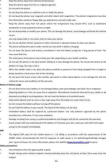    11         Keepthephoneawayfromextremetemperatures. Keepthephoneawayfromfireoralightedcigarette. Donotpaintthephone. Donotdropthephoneorviolentlycrushorshakethephone. Donotkeepthephonenearmagcardsandotherobjectwithmagnetism.Thephone&rsquo;smagnetismmaycleartheinformationstoredonfloppydisk,pre‐paidphonecardandcreditcard. Keepthephoneawayfromhotplaceswherethetemperaturemayexceed60C,suchasdashboard,windowsill,orareasexposedtodirectsunlight. Donotdisassembleormodifyyourphone.Thiscandamagethephone,causeleakageandbreaktheinternalcircuit. Useonlydampclothornon‐staticclothtocleanyourphone. Donotusealcohol,thinner,benzeneorotherchemicalsorabrasivecleanertocleanyourphone. Thephonewillbecomewarmundernormaluseandwhileinbatterycharging. Donotleavethephonewithbatteryuninstalledorwiththebatteryemptyforalongperiodoftime.Thismaycausedataloss. Themetalpartsofthephonemayirritateyourskindependingonyourhealthcondition. Donotputthephoneinthebackpocket.Sittingonitmaydamagethephone.Donotputthephoneatthebottomofabag.Yo umaycrushit. Whenthevibratemodeison,placethephonecarefullytopreventitfrombeingdroppedfromaheightorbeingmovedtoaheatsourceduetothevibrating. Donotpressthetouchscreenwithneedles,penpointorothersharpobjects;itcandamagetheLCDandviolatethetermsandconditionsofthewarranty.Notesonbatteryusage Donotshort‐circuityourbattery.Itcandamagebattery,andcauseleakage,overheat,fireorexplosion. Disposingbatteryinafirecancausefireorexplosion.Oldbatteriesshouldbereturnedtoyourdealerorbedisposedaccordingtolocalregulations.Donottreatthebatteryashouseholdwaste. Keepmetalobjects(suchascoinsorkeyrings)awayfromthebatterytoavoidshortcircuit. Donotremovethebatterywithoutturningoffthephone. Donotholdthebatteryinyourmouth.Theliquidofthebatterycanbetoxic. Embeddedbatteryshallbereplacedbyauthorizeddealers.Useonlybatteriesapprovedbythephonemanufacturer;otherwise,itmaycauseexplosion. Damageresultingfromusingun‐authorizedbatteriesandchargerswillnotbecoveredbythewarranty. Avoidcontactwithanyleakedliquidofthebattery.Ifittouchesyourskin,washyourskinwithfreshwaterandgotothehospitalimmediately.SAR ThehighestSARvalueforthismobilephoneis<1.6W/Kg,inaccordancewiththerequirementsoftheICNIRP,whichrecommendedthelimitforexposuretoradiowavesis1.6watts/kilogram(W/kg)averagedover1gramoftissue.Formoreinformation,pleasevisitwebsite(www.lavamobiles.com)toquerySafetyprecautions: Usecellphonewhenthesignalqualityisgood Peoplehavingactivemedicalimplantsshouldpreferablykeepthecellphoneatleast15cmawayfromtheimplant