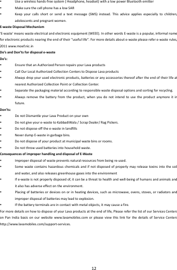    12         Useawirelesshands‐freesystem(Headphone,headset)withalowpowerBluetoothemitter MakesurethecellphonehasalowSAR Keepyourcallsshortorsendatextmessage(SMS)instead.Thisadviceappliesespeciallytochildren,adolescentsandpregnantwome n.E‐wasteDisposalMechanism'E‐waste'meanswasteelectricalandelectronicequipment(WEEE).InotherwordsE‐wasteisapopular,informalnameforelectronicproductsnearingtheendoftheir"usefullife".Formoredetailsaboute‐wastepleaserefere‐wasterules,2011www.moef.nic.inDo&rsquo;sandDon&rsquo;tsfordisposale‐wasteDo&rsquo;s: EnsurethatanAuthorizedPersonrepairsyourLavaproducts CallOurLocalAuthorizedCollectionCenterstoDisposeLavaproducts Alwaysdropyourusedelectronicproducts,batteriesoranyaccessoriesthereofaftertheendoftheirlifeatnearestAuthorizedCollectionPointorCollectionCenter. Separatethepackagingmaterialaccordingtoresponsiblewastedisposaloptionsandsortingforrecycling. Alwaysremovethebatteryfromtheproduct,whenyoudonotintendtousetheproductanymoreitinfuture.Don&rsquo;ts: DonotDismantleyourLavaProductonyourown Donotgiveyoure‐wastetoKabbadiWala/ScrapDealer/RagPickers. Donotdispose‐offthee‐wasteinlandfills NeverdumpE‐wasteingarbagebins. Donotdisposeofyourproductatmunicipalwastebinsorrooms. Donotthrowusedbatteriesintohouseholdwaste.ConsequencesofimproperhandlinganddisposalofE‐Waste Improperdisposalofwastepreventsnaturalresourcesfrombeingre‐used. Somewastecontainshazardouschemicalsandifnotdisposedofproperlymayreleasetoxinsintothesoilandwater,andalsoreleasesgreenhousegasesintotheenvironment Ife‐wasteisnotproperlydisposedof,itcanbeathreattohealthandwell‐beingofhumansandanimalsanditalsohasadverseeffectontheenvironment. Placingofbatteriesordevicesonorinheatingdevices,suchasmicrowave,ovens,stoves,orradiatorsandimproperdisposalofbatteriesmayleadtoexplosion. Ifthebatteryterminalsareincontactwithmetalobjects,itmaycauseafire.FormoredetailsonhowtodisposeofyourLavaproductsattheendoflife,PleasereferthelistofourServicesCentersonPanIndiabasisonourwebsitewww.lavamobiles.comorpleaseviewthislinkforthedetailsofServiceCentershttp://www.lavamobiles.com/support‐services.