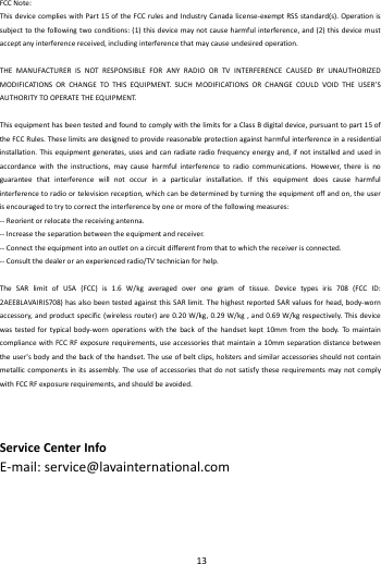    13        FCCNote:ThisdevicecomplieswithPart15oftheFCCrulesandIndustryCanadalicense‐exemptRSSstandard(s).Operationissubjecttothefollowingtwoconditions:(1)thisdevicemaynotcauseharmfulinterference,and(2)thisdevicemustacceptanyinterferencereceived,includinginterferencethatmaycauseundesiredoperation.THEMANUFACTURERISNOTRESPONSIBLEFORANYRADIOORTVINTERFERENCECAUSEDBYUNAUTHORIZEDMODIFICATIONSORCHANGETOTHISEQUIPMENT.SUCHMODIFICATIONSORCHANGECOULDVOIDTHEUSER&rsquo;SAUTHORITYTOOPERATETHEEQUIPMENT.ThisequipmenthasbeentestedandfoundtocomplywiththelimitsforaClassBdigitaldevice,pursuanttopart15oftheFCCRules.Theselimitsaredesignedtoprovidereasonableprotectionagainstharmfulinterferenceinaresidentialinstallation.Thisequipmentgenerates,usesandcanradiateradiofrequencyenergyand,ifnotinstalledandusedinaccordancewiththeinstructions,maycauseharmfulinterferencetoradiocommunications.However,thereisnoguaranteethatinterferencewillnotoccurinaparticularinstallation.Ifthisequipmentdoescauseharmfulinterferencetoradioortelevisionreception,whichcanbedeterminedbyturningtheequipmentoffandon,theuserisencouragedtotrytocorrecttheinterferencebyoneormoreofthefollowingmeasures:‐‐Reorientorrelocatethereceivingantenna.‐‐Increasetheseparationbetweentheequipmentandreceiver.‐‐Connecttheequipmentintoanoutletonacircuitdifferentfromthattowhichthereceiverisconnected.‐‐Consultthedealeroranexperiencedradio/TVtechnicianforhelp.TheSARlimitofUSA(FCC)is1.6W/kgaveragedoveronegramoftissue.Devicetypesiris708(FCCID:2AEE8LAVAIRIS708)hasalsobeentestedagainstthisSARlimit.ThehighestreportedSARvaluesforhead,body‐wornaccessory,andproductspecific(wirelessrouter)are0.20W/kg,0.29W/kg,and0.69W/kgrespectively.Thisdevicewastestedfortypicalbody‐wornoperationswiththebackofthehandsetkept10mmfromthebody.TomaintaincompliancewithFCCRFexposurerequirements,useaccessoriesthatmaintaina10mmseparationdistancebetweentheuser'sbodyandthebackofthehandset.Theuseofbeltclips,holstersandsimilaraccessoriesshouldnotcontainmetalliccomponentsinitsassembly.TheuseofaccessoriesthatdonotsatisfytheserequirementsmaynotcomplywithFCCRFexposurerequirements,andshouldbeavoided.ServiceCenterInfoE‐mail:service@lavainternational.com