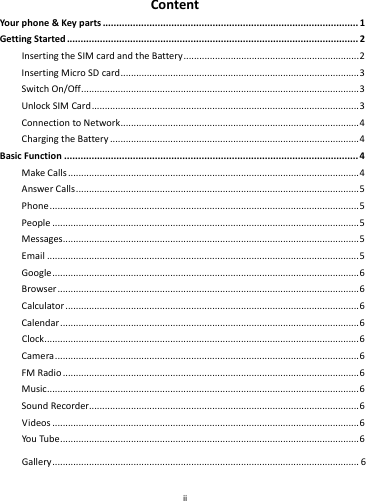    ii        ContentYour phone&amp;Keyparts.............................................................................................1GettingStarted..........................................................................................................2InsertingtheSIMcardandtheBattery...................................................................2InsertingMicroSDcard...........................................................................................3SwitchOn/Off..........................................................................................................3UnlockSIMCard......................................................................................................3ConnectiontoNetwork...........................................................................................4ChargingtheBattery...............................................................................................4BasicFunction...........................................................................................................4MakeCalls...............................................................................................................4AnswerCalls............................................................................................................5Phone......................................................................................................................5People.....................................................................................................................5Messages.................................................................................................................5Email.......................................................................................................................5Google.....................................................................................................................6Browser...................................................................................................................6Calculator................................................................................................................6Calendar..................................................................................................................6Clock........................................................................................................................6Camera....................................................................................................................6FMRadio.................................................................................................................6Music.......................................................................................................................6SoundRecorder.......................................................................................................6Videos.....................................................................................................................6YouTube..................................................................................................................6Gallery.....................................................................................................................6