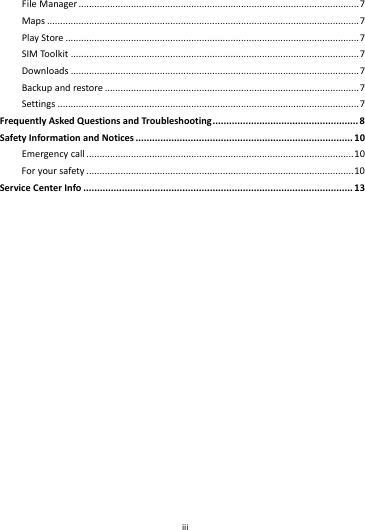    iii        FileManager...........................................................................................................7Maps.......................................................................................................................7PlayStore................................................................................................................7SIMToolkit..............................................................................................................7Downloads..............................................................................................................7Backupandrestore.................................................................................................7Settings...................................................................................................................7FrequentlyAskedQuestionsandTroubleshooting.....................................................8SafetyInformationandNotices...............................................................................10Emergencycall......................................................................................................10Foryoursafety......................................................................................................10ServiceCenterInfo..................................................................................................13