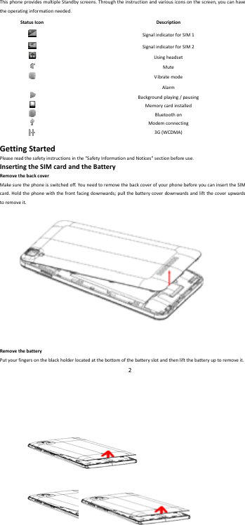    2        ThisphoneprovidesmultipleStandbyscreens.Throughtheinstructionandvariousiconsonthescreen,youcanhavetheoperatinginformationneeded.StatusIconDescriptionSignalindicatorforSIM1SignalindicatorforSIM2UsingheadsetMuteVibratemodeAlarmBackgroundplaying/pausingMemorycardinstalledBluetoothonModemconnecting3G(WCDMA)GettingStartedPleasereadthesafetyinstructionsinthe"SafetyInformationandNotices"sectionbeforeuse.InsertingtheSIMcardandtheBatteryRemovethebackcoverMakesurethephoneisswitchedoff.Yo uneedtoremovethebackcoverofyourphonebeforeyoucaninserttheSIMcard.Holdthephonewiththefrontfacingdownwards;pullthebatterycoverdownwardsandliftthecoverupwardstoremoveit.RemovethebatteryPutyourfingersontheblackholderlocatedatthebottomofthebatteryslotandthenliftthebatteryuptoremoveit.
