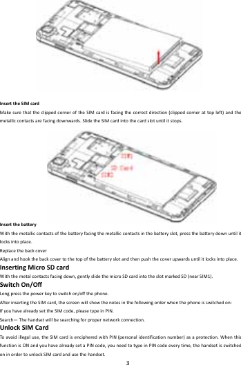    3        InserttheSIMcardMakesurethattheclippedcorneroftheSIMcardisfacingthecorrectdirection(clippedcornerattopleft)andthemetalliccontactsarefacingdownwards.SlidetheSIMcardintothecardslotuntilitstops.InsertthebatteryWiththemetalliccontactsofthebatteryfacingthemetalliccontactsinthebatteryslot,pressthebatterydownuntilitlocksintoplace.ReplacethebackcoverAlignandhookthebackcovertothetopofthebatteryslotandthenpushthecoverupwardsuntilitlocksintoplace.InsertingMicroSDcardWiththemetalcontactsfacingdown,gentlyslidethemicroSDcardintotheslotmarkedSD(nearSIM1).SwitchOn/OffLongpressthepowerkeytoswitchon/offthephone.AfterinsertingtheSIMcard,thescreenwillshowthenotesinthefollowingorderwhenthephoneisswitchedon:IfyouhavealreadysettheSIMcode,pleasetypeinPIN.Search&mdash;Thehandsetwillbesearchingforpropernetworkconnection.UnlockSIMCardToavoidillegaluse,theSIMcardisencipheredwithPIN(personalidentificationnumber)asaprotection.WhenthisfunctionisONandyouhavealreadysetaPINcode,youneedtotypeinPINcodeeverytime,thehandsetisswitchedoninordertounlockSIMcardandusethehandset.