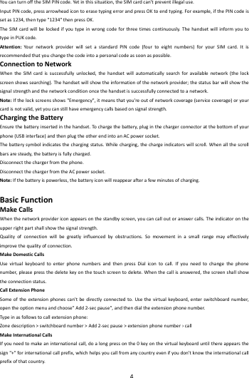    4        YoucanturnofftheSIMPINcode.Yetinthissituation,theSIMcardcan'tpreventillegaluse.InputPINcode,pressarrowheadicontoerasetypingerrorandpressOKtoendtyping.Forexample,ifthePINcodeissetas1234,thentype"1234"thenpressOK.TheSIMcardwillbelockedifyoutypeinwrongcodeforthreetimescontinuously.ThehandsetwillinformyoutotypeinPUKcode.Attention:Your networkproviderwillsetastandardPINcode(fourtoeightnumbers)foryourSIMcard.Itisrecommendedthatyouchangethecodeintoapersonalcodeassoonaspossible.ConnectiontoNetworkWhentheSIMcardissuccessfullyunlocked,thehandsetwillautomaticallysearchforavailablenetwork(thelockscreenshowssearching).Thehandsetwillshowtheinformationofthenetworkprovider;thestatusbarwillshowthesignalstrengthandthenetworkconditiononcethehandsetissuccessfullyconnectedtoanetwork.Note:Ifthelockscreensshows"Emergency",itmeansthatyou'reoutofnetworkcoverage(servicecoverage)oryourcardisnotvalid,yetyoucanstillhaveemergencycallsbasedonsignalstrength.ChargingtheBatteryEnsurethebatteryinsertedinthehandset.To chargethebattery,pluginthechargerconnectoratthebottomofyourphone(USBinterface)andthenplugtheotherendintoanACpowersocket.Thebatterysymbolindicatesthechargingstatus.Whilecharging,thechargeindicatorswillscroll.Whenallthescrollbarsaresteady,thebatteryisfullycharged.Disconnectthechargerfromthephone.DisconnectthechargerfromtheACpowersocket.Note:Ifthebatteryispowerless,thebatteryiconwillreappearafterafewminutesofcharging.BasicFunctionMakeCallsWhenthenetworkprovidericonappearsonthestandbyscreen,youcancalloutoranswercalls.Theindicatorontheupperrightpartshallshowthesignalstrength.Qualityofconnectionwillbegreatlyinfluencedbyobstructions.Somovementinasmallrangemayeffectivelyimprovethequalityofconnection.MakeDomesticCallsUsevirtualkey boardtoenterphonenumbersandthenpressDialicontocall.Ifyouneedtochangethephonenumber,pleasepressthedeletekeyonthetouchscreentodelete.Whenthecallisanswered,thescreenshallshowtheconnectionstatus.CallExtensionPhoneSomeoftheextensionphonescan'tbedirectlyconnectedto.Usethevirtualkeybo ard,enterswitchboardnumber,opentheoptionmenuandchoose"Add2‐secpause",andthendialtheextensionphonenumber.Typ einasfollowstocallextensionphone:Zonedescription>switchboardnumber>Add2‐secpause>extensionphonenumber&rsaquo;callMakeInternationalCallsIfyouneedtomakeaninternationalcall,doalongpressonthe0keyonthevirtualkeyboarduntilthereappearsthesign"+"forinternationalcallprefix,whichhelpsyoucallfromanycountryevenifyoudon'tknowtheinternationalcallprefixofthatcountry.