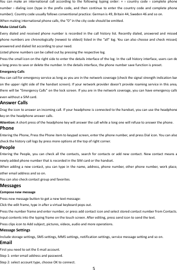    5        Youcanmakeaninternationalcallaccordingtothefollowingtypingorder:+&rsaquo;countrycode&rsaquo;completephonenumber&rsaquo;dialingicon(typeintheprefixcode,andthencontinuetoenterthecountrycodeandcompletephonenumber).Countrycodeusuallyfollowsconventionalpractice:Germanis49,Britain44,Sweden46andsoon.Whenmakinginternationalphonecalls,the"0"inthecitycodeshouldbeemitted.MakeListedCallsEverydialedandreceivedphonenumberisrecordedinthecallhistorylist.Recentlydialed,answeredandmissedphonenumbersarechronologically(newesttooldest)listedinthe"all"log.Youcanalsochooseandcheckmissed,answeredanddialedlistaccordingtoyourneed.Listedphonenumberscanbecalledoutbypressingtherespectivelog.Pressthesmalliconontherightsidetoenterthedetailsinterfaceofthelog.Inthecallhistoryinterface,userscandoalongpresstosaveordeletethenumber.Inthedetailsinterface,thephonenumbersavefunctionispreset.EmergencyCallsYoucancallforemergencyserviceaslongasyouareinthenetworkcoverage(checkthesignalstrengthindicationbarontheupperrightsideofthehandsetscreen).Ifyournetworkproviderdoesn'tprovideroamingserviceinthisarea,therewillbe"EmergencyCalls"onthelockscreen.Ifyouareinthenetworkcoverage,youcanhaveemergencycallsevenwithoutaSIMcard.AnswerCallsDragtheicontoansweranincomingcall.Ifyourheadphoneisconnectedtothehandset,youcanusetheheadphonekeyontheheadphoneanswercalls.Attention:Ashortpressoftheheadphonekeywillanswerthecallwhilealongonewillrefusetoanswerthephone.PhoneEnteringthePhone,PressthePhoneitemtokeypadscreen,enterthephonenumber,andpressDialicon.Youcanalsocheckthehistorycalllogsbypressmoreoptionsatthetopofrightcorner.PeopleEnteringthePeople,youcancheckallthecontacts,searchforcontactsoraddnewcontact.NewcontactmeansanewlyaddedphonenumberthatisrecordedintheSIMcardorthehandset.Whenaddinganewcontact,youcantypeinthename,address,phonenumber,otherphonenumber,workplace,otheremailaddressandsoon.Youcanalsocheckcontactgroupandfavorites.MessagesComposenewmessagePressnewmessagebuttontogetanewtextmessage:Clicktheeditframe,typeinafteravirtualkeyboardpopsout.Pressthenumberframeandenternumber,orpressaddcontacticonandselectstoredcontactnumberfromContacts.Inputcontentsintothetypingframeonthetouchscreen.Afterediting,presssendicontosendthetext.PressclipsicontoAddsubject,pictures,videos,audioandmoreoperations.MessageSettingsIncludestoragesettings,SMSsettings,MMSsettings,notificationsettings,servicemessagesettingandsoon.EmailFirstyouneedtosettheE‐mailaccount.Step1:enteremailaddressandpassword.Step2:selectaccounttype,chooseOKtoconnect.