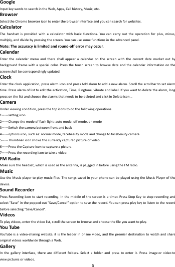    6        GoogleInputkeywordstosearchintheWeb,Apps,Callhistory,Music,etc.BrowserSelecttheChromebrowsericontoenterthebrowserinterfaceandyoucansearchforwebsites.CalculatorThehandsetisprovidedwithacalculatorwithbasicfunctions.Youcancarryouttheoperationforplus,minus,multiply,anddividebypressingthescreen.Youcanusesomefunctionsintheadvancedpanel.Note:Theaccuracyislimitedandround‐offerrormayoccur.CalendarEnterthecalendarmenuandthereshallappearacalendaronthescreenwiththecurrentdatemarketoutbybackgroundframewithaspecialcolor.Pressthetouchscreentobrowsedateandthecalendarinformationonthescreenshallbecorrespondinglyupdated.ClockEntertheclockapplication,pressalarmiconandpressAddalarmtoaddanewalarm.Scrollthescrollbartosetalarmtime.Pressalarmoflisttoedittheactivation,Time,Ringtone,vibrateandlabel.Ifyouwanttodeletethealarm,longpressonthelistandchoosethealarmsthatneedstobedeletedandclickinDeleteicon..CameraUnderviewingcondition,pressthetopiconstodothefollowingoperations.1&mdash;&mdash;settingicon.2&mdash;&mdash;Changethemodeofflashlight:automode,offmode,onmode3&mdash;&mdash;Switchthecamerabetweenfrontandback4&mdash;&mdash;optionsicon,suchas:normalmode,facebeautymodeandchangetofacebeautycamera.5&mdash;&mdash;Thumbnailiconshowsthecurrentlycapturedpictureorvideo.6&mdash;&mdash;PresstheCaptureicontocaptureapicture.7&mdash;&mdash;Presstherecordingicontotakeavideo.FMRadioMakesuretheheadset,whichisusedastheantenna,ispluggedinbeforeusingtheFMradio.MusicUsetheMusicplayertoplaymusicfiles.ThesongssavedinyourphonecanbeplayedusingtheMusicPlayerofthedevice.SoundRecorderPressRecordingicontostartrecording.Inthemiddleofthescreenisatimer.PressStopKeytostoprecordingandselect"Save"inthepoppedout"Save/Cancel&rdquo;optiontosavetherecord.Youcanpressplaykeytolistentotherecordbeforeselecting"Save/Cancel".VideosToplayvideos,enterthevideolist,scrollthescreentobrowseandchoosethefileyouwanttoplay.YouTubeYouTu beisavideo‐sharingwebsite,itistheleaderinonlinevideo,andthepremierdestinationtowatchandshareoriginalvideosworldwidethroughaWeb.GalleryInthegalleryinterface,therearedifferentfolders.Selectafolderandpresstoenterit.Pressimageorvideotoviewpicturesorvideos.