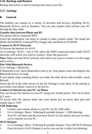     7     3.16. Backup and Restore Backup and restore is used to backup and restore your file.     3.17. Settings  General The handset can connect to a variety of networks and devices, including Wi-Fi, Bluetooth devices, such as headsets. You can also transfer files to/from your PC through the data cable. Transfer data between Phone and PC The phone will be connected MTP.   Touch the notification, can select to change to other connect mode. The mode has Media device(MTP), Camera(PTP), Charge only and Built-in CD-ROM. Connect to Wi-Fi Networks To browse the Internet via Wi-Fi: Go to settings> Wi-Fi > turn it ON, select the WIFI connection listed under Wi-Fi networks with which you want to connect> Enter the password. Note: Make sure that Wi-Fi network with which you want to connect is in the range and is active. Pair With Bluetooth Devices Go to Settings > Bluetooth. If Bluetooth is off, check Bluetooth to turn it on. Your phone scans and displays the Bluetooth devices in range. If your phone stops scanning before you make the other device discoverable, touch Refresh. Touch the ID of the other device in the list Settings to pair them. If the pairing is successful, your phone connects to the device. Connect to Internet on your PC via Phone You can browse the Internet on your PC using your mobile phone. This can be done in 2 ways: To access both the options make sure your phone has an active data plan and mobile data is &ldquo;ON&rdquo;. USB Tethering:  Connect your mobile phone to your PC via the USB cable.  Go to Settings> More> Tethering &amp; portable hotspot > USB tethering.  Your PC will then read the necessary drivers of your phone and you can then access internet on your PC. Wi-Fi Hotspot:  Go to Settings> More >Tethering &amp; portable hotspot> Turn ON Wi-Fi Hotspot.  Once the device Wi-Fi Hotspot is active you can see a white icon denoting 