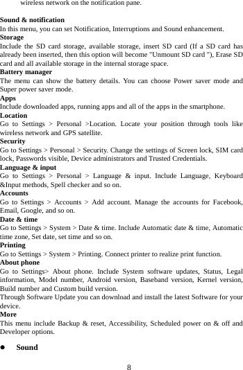     8     wireless network on the notification pane.  Sound &amp; notification In this menu, you can set Notification, Interruptions and Sound enhancement. Storage Include the SD card storage, available storage, insert SD card (If a SD card has already been inserted, then this option will become "Unmount SD card "), Erase SD card and all available storage in the internal storage space. Battery manager The menu can show the battery details. You can choose Power saver mode and Super power saver mode. Apps Include downloaded apps, running apps and all of the apps in the smartphone. Location  Go to Settings > Personal >Location. Locate your position through tools like wireless network and GPS satellite. Security Go to Settings > Personal > Security. Change the settings of Screen lock, SIM card lock, Passwords visible, Device administrators and Trusted Credentials. Language &amp; input Go to Settings > Personal > Language &amp; input. Include Language, Keyboard &amp;Input methods, Spell checker and so on. Accounts Go to Settings > Accounts > Add account. Manage the accounts for Facebook, Email, Google, and so on. Date &amp; time Go to Settings > System > Date &amp; time. Include Automatic date &amp; time, Automatic time zone, Set date, set time and so on. Printing  Go to Settings > System > Printing. Connect printer to realize print function. About phone Go to Settings> About phone. Include System software updates, Status, Legal information, Model number, Android version, Baseband version, Kernel version, Build number and Custom build version. Through Software Update you can download and install the latest Software for your device. More  This menu include Backup &amp; reset, Accessibility, Scheduled power on &amp; off and Developer options.  Sound  