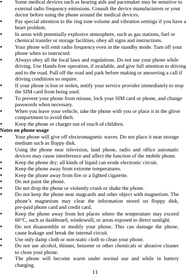     11       Some medical devices such as hearing aids and pacemaker may be sensitive to external radio frequency emissions. Consult the device manufacturers or your doctor before using the phone around the medical devices.  Pay special attention to the ring tone volume and vibration settings if you have a heart problem.  In areas with potentially explosive atmosphere, such as gas stations, fuel or chemical transfer or storage facilities, obey all signs and instructions.  Your phone will emit radio frequency even in the standby mode. Turn off your phone when so instructed.  Always obey all the local laws and regulations. Do not use your phone while driving. Use Hands-free operation, if available, and give full attention to driving and to the road. Pull off the road and park before making or answering a call if driving conditions so require.    If your phone is lost or stolen, notify your service provider immediately to stop the SIM card from being used.    To prevent your phone from misuse, lock your SIM card or phone, and change passwords when necessary.  When you leave your vehicle, take the phone with you or place it in the glove compartment to avoid theft.  Keep the phone or charger out of reach of children. Notes on phone usage  Your phone will give off electromagnetic waves. Do not place it near storage medium such as floppy disk.  Using the phone near television, land phone, radio and office automatic devices may cause interference and affect the function of the mobile phone.  Keep the phone dry; all kinds of liquid can erode electronic circuit.  Keep the phone away from extreme temperatures.  Keep the phone away from fire or a lighted cigarette.  Do not paint the phone.  Do not drop the phone or violently crush or shake the phone.  Do not keep the phone near magcards and other object with magnetism. The phone&rsquo;s magnetism may clear the information stored on floppy disk, pre-paid phone card and credit card.  Keep the phone away from hot places where the temperature may exceed 60C, such as dashboard, windowsill, or areas exposed to direct sunlight.  Do not disassemble or modify your phone. This can damage the phone, cause leakage and break the internal circuit.  Use only damp cloth or non-static cloth to clean your phone.    Do not use alcohol, thinner, benzene or other chemicals or abrasive cleaner to clean your phone.  The phone will become warm under normal use and while in battery charging. 