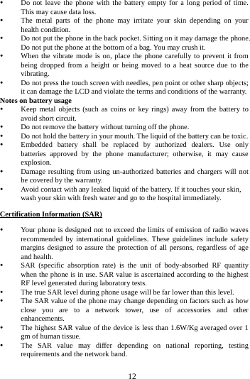     12       Do not leave the phone with the battery empty for a long period of time. This may cause data loss.  The metal parts of the phone may irritate your skin depending on your health condition.  Do not put the phone in the back pocket. Sitting on it may damage the phone. Do not put the phone at the bottom of a bag. You may crush it.  When the vibrate mode is on, place the phone carefully to prevent it from being dropped from a height or being moved to a heat source due to the vibrating.  Do not press the touch screen with needles, pen point or other sharp objects; it can damage the LCD and violate the terms and conditions of the warranty. Notes on battery usage  Keep metal objects (such as coins or key rings) away from the battery to avoid short circuit.  Do not remove the battery without turning off the phone.  Do not hold the battery in your mouth. The liquid of the battery can be toxic.  Embedded battery shall be replaced by authorized dealers. Use only batteries approved by the phone manufacturer; otherwise, it may cause explosion.   Damage resulting from using un-authorized batteries and chargers will not be covered by the warranty.  Avoid contact with any leaked liquid of the battery. If it touches your skin, wash your skin with fresh water and go to the hospital immediately. Certification Information (SAR)  Your phone is designed not to exceed the limits of emission of radio waves recommended by international guidelines. These guidelines include safety margins designed to assure the protection of all persons, regardless of age and health.  SAR (specific absorption rate) is the unit of body-absorbed RF quantity when the phone is in use. SAR value is ascertained according to the highest RF level generated during laboratory tests.  The true SAR level during phone usage will be far lower than this level.  The SAR value of the phone may change depending on factors such as how close you are to a network tower, use of accessories and other enhancements.  The highest SAR value of the device is less than 1.6W/Kg averaged over 1 gm of human tissue.  The SAR value may differ depending on national reporting, testing requirements and the network band. 