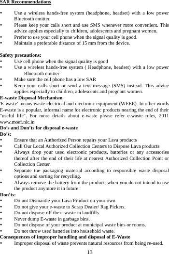     13      SAR Recommendations  Use a wireless hands-free system (headphone, headset) with a low power Bluetooth emitter.  Please keep your calls short and use SMS whenever more convenient. This advice applies especially to children, adolescents and pregnant women.  Prefer to use your cell phone when the signal quality is good.  Maintain a preferable distance of 15 mm from the device.  Safety precautions:  Use cell phone when the signal quality is good  Use a wireless hands-free system ( Headphone, headset) with a low power Bluetooth emitter  Make sure the cell phone has a low SAR  Keep your calls short or send a text message (SMS) instead. This advice applies especially to children, adolescents and pregnant women. E-waste Disposal Mechanism 'E-waste' means waste electrical and electronic equipment (WEEE). In other words E-waste is a popular, informal name for electronic products nearing the end of their "useful life". For more details about e-waste please refer e-waste rules, 2011 www.moef.nic.in Do&rsquo;s and Don&rsquo;ts for disposal e-waste Do&rsquo;s:   Ensure that an Authorized Person repairs your Lava products    Call Our Local Authorized Collection Centers to Dispose Lava products    Always drop your used electronic products, batteries or any accessories thereof after the end of their life at nearest Authorized Collection Point or Collection Center.    Separate the packaging material according to responsible waste disposal options and sorting for recycling.    Always remove the battery from the product, when you do not intend to use the product anymore it in future.   Don&rsquo;ts:  Do not Dismantle your Lava Product on your own  Do not give your e-waste to Scrap Dealer/ Rag Pickers.    Do not dispose-off the e-waste in landfills    Never dump E-waste in garbage bins.    Do not dispose of your product at municipal waste bins or rooms.    Do not throw used batteries into household waste.   Consequences of improper handling and disposal of E-Waste  Improper disposal of waste prevents natural resources from being re-used.   