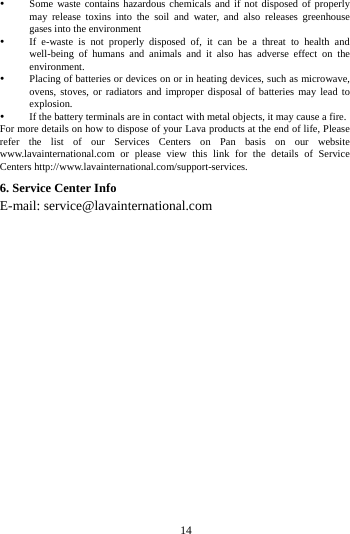     14       Some waste contains hazardous chemicals and if not disposed of properly may release toxins into the soil and water, and also releases greenhouse gases into the environment    If e-waste is not properly disposed of, it can be a threat to health and well-being of humans and animals and it also has adverse effect on the environment.   Placing of batteries or devices on or in heating devices, such as microwave, ovens, stoves, or radiators and improper disposal of batteries may lead to explosion.   If the battery terminals are in contact with metal objects, it may cause a fire.   For more details on how to dispose of your Lava products at the end of life, Please refer the list of our Services Centers on Pan basis on our website www.lavainternational.com or please view this link for the details of Service Centers http://www.lavainternational.com/support-services. 6. Service Center Info E-mail: service@lavainternational.com                       