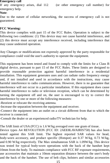     15       Emergency call If any emergency arises, dial 112/911 (or other emergency call number) for emergency help. Note: Due to the nature of cellular networking, the success of emergency call is not guaranteed.  FCC Warning: This device complies with part 15 of the FCC Rules. Operation is subject to the following two conditions: (1) This device may not cause harmful interference, and (2) this device must accept any interference received, including interference that may cause undesired operation.  Any Changes or modifications not expressly approved by the party responsible for compliance could void the user's authority to operate the equipment.  This equipment has been tested and found to comply with the limits for a Class B digital device, pursuant to part 15 of the FCC Rules. These limits are designed to provide reasonable protection against harmful interference in a residential installation. This equipment generates uses and can radiate radio frequency energy and, if not installed and used in accordance with the instructions, may cause harmful interference to radio communications. However, there is no guarantee that interference will not occur in a particular installation. If this equipment does cause harmful interference to radio or television reception, which can be determined by turning the equipment off and on, the user is encouraged to try to correct the interference by one or more of the following measures: -Reorient or relocate the receiving antenna. -Increase the separation between the equipment and receiver. -Connect the equipment into an outlet on a circuit different from that to which the receiver is connected. -Consult the dealer or an experienced radio/TV technician for help.  The SAR limit of USA (FCC) is 1.6 W/kg averaged over one gram of tissue.   Device types A4 REVOLUTION (FCC ID: 2AEE8LAVAIRIS758) has also been tested against this SAR limit. The highest reported SAR values for head, body-worn accessory, and product specific (Hotspot) are 0.37 W/kg, 0.73 W/kg, and 0.90 W/kg respectively. The Max simultaneous SAR is 1.09W/kg. This device was tested for typical body-worn operations with the back of the handset kept 10mm from the body. To maintain compliance with FCC RF exposure requirements, use accessories that maintain a 10mm separation distance between the user's body and the back of the handset. The use of belt clips, holsters and similar accessories 