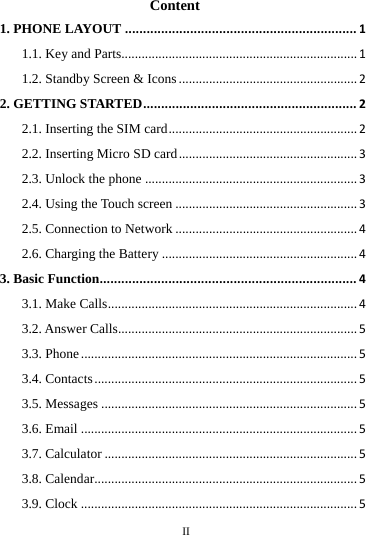     II      Content 1. PHONE LAYOUT................................................................11.1. Key and Parts......................................................................11.2. Standby Screen &amp; Icons.....................................................22. GETTING STARTED...........................................................22.1. Inserting the SIM card........................................................22.2. Inserting Micro SD card.....................................................32.3. Unlock the phone...............................................................32.4. Using the Touch screen......................................................32.5. Connection to Network......................................................42.6. Charging the Battery..........................................................43. Basic Function.......................................................................43.1. Make Calls..........................................................................43.2. Answer Calls.......................................................................53.3. Phone..................................................................................53.4. Contacts..............................................................................53.5. Messages............................................................................53.6. Email..................................................................................53.7. Calculator...........................................................................53.8. Calendar..............................................................................53.9. Clock..................................................................................5