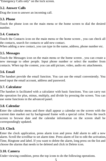     5     "Emergency Calls only" on the lock screen.   3.2. Answer Calls   Drag the icon to answer an incoming call. 3.3. Phone Touch the phone icon on the main menu or the home screen to dial the desired number.  3.4. Contacts Touch the Contacts icon on the main menu or the home screen , you can check all the contacts, search for contacts or add new contact. When adding a new contact, you can type in the name, address, phone number etc. 3.5. Messages Touch the Messages icon on the main menu or the home screen , you can create a new message to other people. Input phone number or select the number from contacts. When tap the content, you can add picture, video, audio etc attachments.   3.6. Email The handset provide the email function. You can use the email conveniently. You need input the email account, address and password. 3.7. Calculator The handset is facilitated with a calculator with basic functions. You can carry out the operation for plus, minus, multiply, and divide by pressing the screen. You can use some functions in the advanced panel. 3.8. Calendar   Enter the calendar menu and there shall appear a calendar on the screen with the current date market out by background frame with a special color. Press the touch screen to browse date and the calendar information on the screen shall be correspondingly updated. 3.9. Clock Enter the clock application, press alarm icon and press Add alarm to add a new alarm. Scroll the scrollbar to set alarm time. Press alarm of list to edit the activation, Time, Ringtone and label. If you want to delete the alarm, long press on the list and choose the alarms that needs to be deleted and click in Delete icon.   3.10. Camera Under viewing condition, press the top icons to do the following operations. 