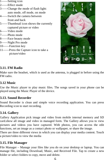     6     1&mdash;&mdash;Setting icon   2&mdash;&mdash;Effect mode   3&mdash;&mdash;Change the mode of flash light:        auto mode, off mode, on mode 4&mdash;&mdash;Switch the camera between        front and back 5&mdash;&mdash;Thumbnail icon shows the currently      captured picture or video 6&mdash;&mdash;Video mode 7&mdash;&mdash;Photo mode   8&mdash;&mdash;Face beauty mode 9&mdash;&mdash;Night Pro mode 10&mdash;&mdash;Function key 11&mdash;&mdash;Press the Capture icon to take a       picture/video   3.11. FM Radio Make sure the headset, which is used as the antenna, is plugged in before using the FM radio. 3.12 Music   Use the Music player to play music files. The songs saved in your phone can be played using the Music Player of the device.   3.13. Sound Recorder Sound Recorder is clean and simple voice recording application. You can press Recording icon to start recording. 3.14. Gallery Gallery Application pick image and video from mobile internal memory and SD card.show all image and video in managed form. The Gallery allows you to view pictures and videos you have captured. With photos, you can access the edit functions, set an image as a contact photo or wallpaper, or share the image. There are three different views in which you can display your media content. Touch a picture/video to view the media 3.15. File Manager File Manager &ndash; Manage your files like you do on your desktop or laptop. You can manage file, including Download, Music, and Received File. Tap to create a new folder or select folders to copy, move and delete. 
