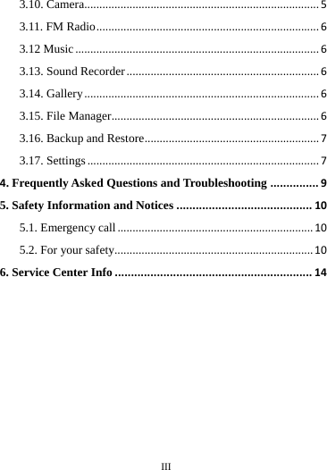     III      3.10. Camera..............................................................................53.11. FM Radio..........................................................................63.12 Music.................................................................................63.13. Sound Recorder................................................................63.14. Gallery..............................................................................63.15. File Manager.....................................................................63.16. Backup and Restore..........................................................73.17. Settings.............................................................................74. Frequently Asked Questions and Troubleshooting...............95. Safety Information and Notices..........................................105.1. Emergency call.................................................................105.2. For your safety..................................................................106. Service Center Info.............................................................14                                                                