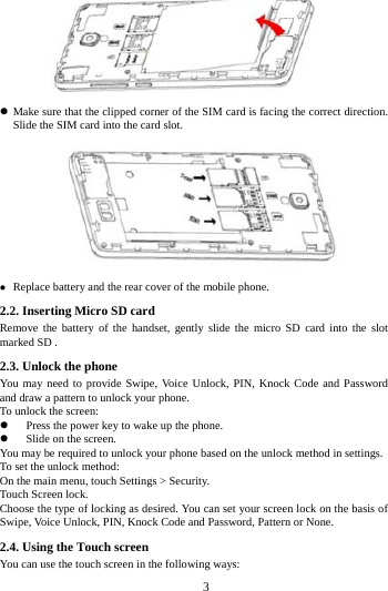     3         Make sure that the clipped corner of the SIM card is facing the correct direction. Slide the SIM card into the card slot.   Replace battery and the rear cover of the mobile phone. 2.2. Inserting Micro SD card Remove the battery of the handset, gently slide the micro SD card into the slot marked SD . 2.3. Unlock the phone   You may need to provide Swipe, Voice Unlock, PIN, Knock Code and Password and draw a pattern to unlock your phone. To unlock the screen:  Press the power key to wake up the phone.    Slide on the screen. You may be required to unlock your phone based on the unlock method in settings. To set the unlock method: On the main menu, touch Settings > Security. Touch Screen lock. Choose the type of locking as desired. You can set your screen lock on the basis of   Swipe, Voice Unlock, PIN, Knock Code and Password, Pattern or None. 2.4. Using the Touch screen   You can use the touch screen in the following ways: 