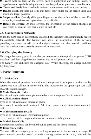     4      Touch: Acts on items on the screen, such as application and settings icons, to type letters an symbols using the on screen keypad, or to press on screen buttons.  Touch and hold: Touch and hold an item on the screen until an action occurs.  Drags: Touch and hold an item and move your finger on the screen until you reach and target position.  Swipe or slide: Quickly slide your finger across the surface of the screen. For example, slide the screen up or down to scroll a list.  Rotate the screen: On most screens, the orientation of the screen changes as you rotate it. You can turn this feature on and off.     2.5. Connection to Network When the SIM card is successfully unlocked, the handset will automatically search for available network. The handset will show the information of the network provider; the status bar will show the signal strength and the network condition once the handset is successfully connected to a network. 2.6. Charging the Battery To charge the battery, plug in the charger connector at the top of your phone (USB interface) and then plug the other line end into an AC power socket. The battery icon indicates the charging state. While charging, the charge indicate lightning icon.   3. Basic Function 3.1. Make Calls When the network provider is valid, touch the phone icon appears on the standby screen, you can call out or answer calls. The indicator on the upper right part shall show the signal strength.  Make Domestic Calls Use virtual keyboard to enter phone numbers and then press Dial icon to call.  Call Extension Phone Type in as follows to call extension phone: Area code > switchboard number > Add 2-sec pause > extension phone number> call  Make International Calls Type in as follows to call international phone:   + > country code > complete destination number > dialing icon.    Make Listed Calls Listed phone numbers can be called out by pressing the phone number.  Emergency Calls You can call for emergency service as long as you are in the network coverage. If your network provider doesn't provide roaming service in this area, there will be 
