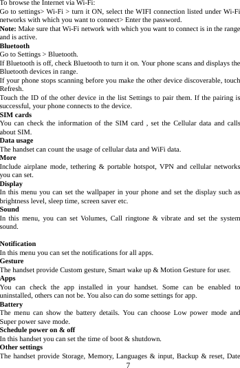        7        To browse the Internet via Wi-Fi: Go to settings> Wi-Fi > turn it ON, select the WIFI connection listed under Wi-Fi networks with which you want to connect> Enter the password. Note: Make sure that Wi-Fi network with which you want to connect is in the range and is active. Bluetooth   Go to Settings > Bluetooth. If Bluetooth is off, check Bluetooth to turn it on. Your phone scans and displays the Bluetooth devices in range. If your phone stops scanning before you make the other device discoverable, touch Refresh. Touch the ID of the other device in the list Settings to pair them. If the pairing is successful, your phone connects to the device. SIM cards You can check the information of the SIM card , set the Cellular data and calls about SIM. Data usage The handset can count the usage of cellular data and WiFi data. More   Include airplane mode, tethering &amp; portable hotspot, VPN and cellular networks you can set. Display In this menu you can set the wallpaper in your phone and set the display such as brightness level, sleep time, screen saver etc. Sound   In this menu, you can set Volumes, Call ringtone &amp; vibrate and set the system sound.  Notification   In this menu you can set the notifications for all apps. Gesture The handset provide Custom gesture, Smart wake up &amp; Motion Gesture for user. Apps You can check the app installed in your handset. Some can be enabled to uninstalled, others can not be. You also can do some settings for app. Battery   The menu can show  the  battery details. You can choose Low power mode and Super power save mode. Schedule power on &amp; off In this handset you can set the time of boot &amp; shutdown. Other settings The handset provide Storage, Memory, Languages &amp; input, Backup &amp; reset, Date 