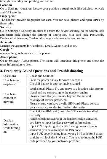        8        time, Accessibility and printing you can set.   Location   Go to Settings >Location. Locate your position through tools like wireless network and GPS satellite. Fingerprint The handset provide fingerprint for user. You can take picture and open APPs by fingerprint. Security Go to Settings > Security. In order to ensure the device security, do the Screen lock and smart lock, change the settings of Encryption, SIM card lock, Passwords, Device administrators, Credential storage and some advanced settings.     Accounts Manage the accounts for Facebook, Email, Google, and so on. GoogleTM manage the google service in this phone. About phone Go to Settings> About phone. The menu will introduce this phone and show the more information to user. 4. Frequently Asked Questions and Troubleshooting Questions Cause and Solution Unable to turn on phone Press the power on key for over 3 seconds. Check if battery is appropriately charged Unable to connect to network Weak signal. Please Try and move to a location with strong signal and try connecting to the network again； Please ensure that you are not beyond the network coverage of service providers； Please ensure you have a valid SIM card. Please contact your network provider for further information Display information while turning on Check if the SIM card (insert the SIM card) is installed correctly Handset lock password: If the handset lock is activated, you have to input handset password before using. Input PIN: Inputting PIN while turning on each time is activated, you have to input the PIN code. Input PUK code: Having input wrong PIN code for 3 times straight will lock the SIM card. You need to input the PUK code provided by your network provider. 