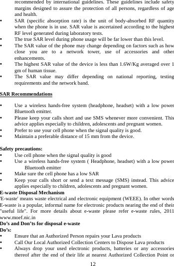        12        recommended by international guidelines. These guidelines include safety margins designed to assure the protection of all persons, regardless of age and health.  SAR (specific absorption rate) is the unit of body-absorbed RF quantity when the phone is in use. SAR value is ascertained according to the highest RF level generated during laboratory tests.  The true SAR level during phone usage will be far lower than this level.  The SAR value of the phone may change depending on factors such as how close you are to a network tower, use of accessories and other enhancements.  The highest SAR value of the device is less than 1.6W/Kg averaged over 1 gm of human tissue.  The SAR value may differ depending on national reporting, testing requirements and the network band. SAR Recommendations  Use a wireless hands-free system (headphone, headset) with a low power Bluetooth emitter.  Please keep your calls short and use SMS whenever more convenient. This advice applies especially to children, adolescents and pregnant women.  Prefer to use your cell phone when the signal quality is good.  Maintain a preferable distance of 15 mm from the device.  Safety precautions:  Use cell phone when the signal quality is good  Use a wireless hands-free system ( Headphone, headset) with a low power Bluetooth emitter  Make sure the cell phone has a low SAR  Keep your calls short or send a text message (SMS) instead. This advice applies especially to children, adolescents and pregnant women. E-waste Disposal Mechanism 'E-waste' means waste electrical and electronic equipment (WEEE). In other words E-waste is a popular, informal name for electronic products nearing the end of their "useful life". For more details about e-waste please refer e-waste rules, 2011 www.moef.nic.in Do&rsquo;s and Don&rsquo;ts for disposal e-waste Do&rsquo;s:    Ensure that an Authorized Person repairs your Lava products    Call Our Local Authorized Collection Centers to Dispose Lava products    Always drop your used electronic products, batteries or any accessories thereof after the end of their life at nearest Authorized Collection Point or 