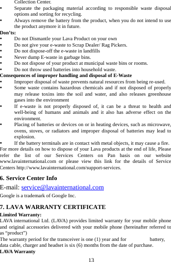        13        Collection Center.    Separate the packaging material according to responsible waste disposal options and sorting for recycling.    Always remove the battery from the product, when you do not intend to use the product anymore it in future.   Don&rsquo;ts:  Do not Dismantle your Lava Product on your own  Do not give your e-waste to Scrap Dealer/ Rag Pickers.    Do not dispose-off the e-waste in landfills    Never dump E-waste in garbage bins.    Do not dispose of your product at municipal waste bins or rooms.    Do not throw used batteries into household waste.   Consequences of improper handling and disposal of E-Waste  Improper disposal of waste prevents natural resources from being re-used.    Some waste contains hazardous chemicals and if not disposed of properly may release toxins into the soil and water, and also releases greenhouse gases into the environment    If e-waste is not properly disposed of, it can be a threat to health and well-being of humans and animals and it also has adverse effect on the environment.    Placing of batteries or devices on or in heating devices, such as microwave, ovens, stoves, or radiators and improper disposal of batteries may lead to explosion.    If the battery terminals are in contact with metal objects, it may cause a fire.   For more details on how to dispose of your Lava products at the end of life, Please refer the list of our Services Centers on Pan basis on our website www.lavainternational.com or please view this link for the details of Service Centers http://www.lavainternational.com/support-services. 6. Service Center Info E-mail: service@lavainternational.com Google is a trademark of Google Inc. 7. LAVA WARRANTY CERTIFICATE Limited Warranty: LAVA international Ltd. (LAVA) provides limited warranty for your mobile phone and original accessories delivered with your mobile phone (hereinafter referred to as &ldquo;product&rdquo;) The warranty period for the transceiver is one (1) year and for   battery, data cable, charger and headset is six (6) months from the date of purchase. LAVA Warranty 