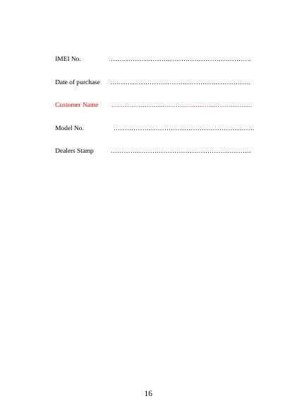        16                 IMEI No.         &hellip;&hellip;&hellip;&hellip;&hellip;&hellip;&hellip;&hellip;&hellip;&hellip;&hellip;&hellip;&hellip;&hellip;&hellip;&hellip;&hellip;&hellip;&hellip;&hellip;&hellip;.        Date of purchase      &hellip;&hellip;&hellip;&hellip;&hellip;&hellip;&hellip;&hellip;&hellip;&hellip;&hellip;&hellip;&hellip;&hellip;&hellip;&hellip;&hellip;&hellip;&hellip;&hellip;&hellip;.        Customer Name    &hellip;&hellip;&hellip;&hellip;&hellip;&hellip;&hellip;&hellip;&hellip;&hellip;&hellip;&hellip;&hellip;&hellip;&hellip;&hellip;&hellip;&hellip;&hellip;&hellip;&hellip;.        Model No.         &hellip;&hellip;&hellip;&hellip;&hellip;&hellip;&hellip;&hellip;&hellip;&hellip;&hellip;&hellip;&hellip;&hellip;&hellip;&hellip;&hellip;&hellip;&hellip;&hellip;&hellip;.  Dealers Stamp     &hellip;&hellip;&hellip;&hellip;&hellip;&hellip;&hellip;&hellip;&hellip;&hellip;&hellip;&hellip;&hellip;&hellip;&hellip;&hellip;&hellip;&hellip;&hellip;&hellip;&hellip;.                   