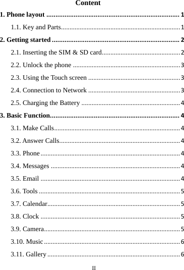        II       Content 1. Phone layout ......................................................................... 1 1.1. Key and Parts...................................................................... 1 2. Getting started ...................................................................... 2 2.1. Inserting the SIM &amp; SD card .............................................. 2 2.2. Unlock the phone ............................................................... 3 2.3. Using the Touch screen ...................................................... 3 2.4. Connection to Network ...................................................... 3 2.5. Charging the Battery .......................................................... 4 3. Basic Function....................................................................... 4 3.1. Make Calls .......................................................................... 4 3.2. Answer Calls....................................................................... 4 3.3. Phone .................................................................................. 4 3.4. Messages ............................................................................ 4 3.5. Email .................................................................................. 4 3.6. Tools ................................................................................... 5 3.7. Calendar.............................................................................. 5 3.8. Clock .................................................................................. 5 3.9. Camera ................................................................................ 5 3.10. Music ................................................................................ 6 3.11. Gallery .............................................................................. 6 