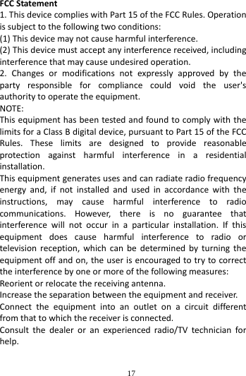        17        FCC Statement 1. This device complies with Part 15 of the FCC Rules. Operation is subject to the following two conditions: (1) This device may not cause harmful interference. (2) This device must accept any interference received, including interference that may cause undesired operation. 2. Changes or modifications not expressly approved by the party responsible for compliance could void the user's authority to operate the equipment. NOTE:   This equipment has been tested and found to comply with the limits for a Class B digital device, pursuant to Part 15 of the FCC Rules. These limits are designed to provide reasonable protection against harmful interference in a residential installation. This equipment generates uses and can radiate radio frequency energy and, if not installed and used in accordance with the instructions, may cause harmful interference to radio communications. However, there is no guarantee that interference will not occur in a particular installation. If this equipment does cause harmful interference to radio or television reception, which can be determined by turning the equipment off and on, the user is encouraged to try to correct the interference by one or more of the following measures: Reorient or relocate the receiving antenna. Increase the separation between the equipment and receiver. Connect the equipment into an outlet on a circuit different from that to which the receiver is connected.   Consult the dealer or an experienced radio/TV technician for help.  