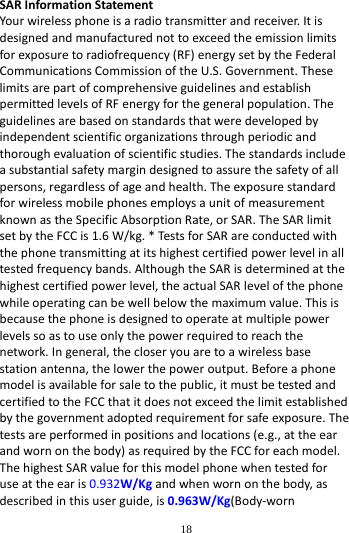        18        SAR Information Statement Your wireless phone is a radio transmitter and receiver. It is designed and manufactured not to exceed the emission limits for exposure to radiofrequency (RF) energy set by the Federal Communications Commission of the U.S. Government. These limits are part of comprehensive guidelines and establish permitted levels of RF energy for the general population. The guidelines are based on standards that were developed by independent scientific organizations through periodic and thorough evaluation of scientific studies. The standards include a substantial safety margin designed to assure the safety of all persons, regardless of age and health. The exposure standard for wireless mobile phones employs a unit of measurement known as the Specific Absorption Rate, or SAR. The SAR limit set by the FCC is 1.6 W/kg. * Tests for SAR are conducted with the phone transmitting at its highest certified power level in all tested frequency bands. Although the SAR is determined at the highest certified power level, the actual SAR level of the phone while operating can be well below the maximum value. This is because the phone is designed to operate at multiple power levels so as to use only the power required to reach the network. In general, the closer you are to a wireless base station antenna, the lower the power output. Before a phone model is available for sale to the public, it must be tested and certified to the FCC that it does not exceed the limit established by the government adopted requirement for safe exposure. The tests are performed in positions and locations (e.g., at the ear and worn on the body) as required by the FCC for each model. The highest SAR value for this model phone when tested for use at the ear is 0.932W/Kg and when worn on the body, as described in this user guide, is 0.963W/Kg(Body-worn 