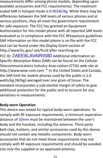        19        measurements differ among phone models, depending upon available accessories and FCC requirements). The maximum scaled SAR in hotspot mode is 0.963W/Kg. While there may be differences between the SAR levels of various phones and at various positions, they all meet the government requirement for safe exposure. The FCC has granted an Equipment Authorization for this model phone with all reported SAR levels evaluated as in compliance with the FCC RFexposure guidelines. SAR information on this model phone is on file with the FCC and can be found under the Display Grant section of http://www.fcc.gov/ oet/fccid after searching on   FCC ID: 2AEE8LAVAIRIS80 Additional information on Specific Absorption Rates (SAR) can be found on the Cellular Telecommunications Industry Asso-ciation (CTIA) web-site at http://www.wow-com.com. * In the United States and Canada, the SAR limit for mobile phones used by the public is 1.6 watts/kg (W/kg) averaged over one gram of tissue. The standard incorporates a sub-stantial margin of safety to give additional protection for the public and to account for any variations in measurements.  Body-worn Operation This device was tested for typical body-worn operations. To comply with RF exposure requirements, a minimum separation distance of 10mm must be maintained between the user&rsquo;s body and the handset, including the antenna. Third-party belt-clips, holsters, and similar accessories used by this device should not contain any metallic components. Body-worn accessories that do not meet these requirements may not comply with RF exposure requirements and should be avoided. Use only the supplied or an approved antenna.  