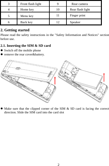        2        3 Front flash light 9  Rear camera 4 Home key 10 Rear flash light 5 Menu key 11 Finger print 6 Back key 12 Speaker   2. Getting started Please read the safety instructions in the "Safety Information and Notices" section before use. 2.1. Inserting the SIM &amp; SD card  Switch off the mobile phone    remove the rear cover&amp;battery.   Make sure that the clipped corner of the SIM &amp; SD card is facing the correct direction. Slide the SIM card into the card slot 