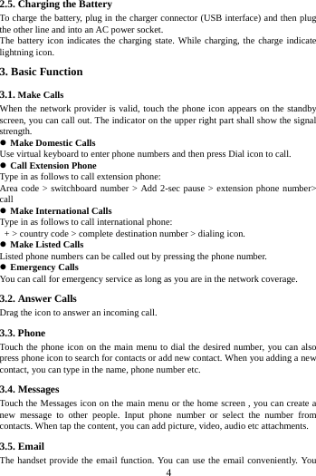       4        2.5. Charging the Battery To charge the battery, plug in the charger connector (USB interface) and then plug the other line and into an AC power socket. The battery icon indicates the charging state. While charging, the charge indicate lightning icon.   3. Basic Function 3.1. Make Calls When the network provider is valid, touch the phone icon appears on the standby screen, you can call out. The indicator on the upper right part shall show the signal strength.  Make Domestic Calls Use virtual keyboard to enter phone numbers and then press Dial icon to call.  Call Extension Phone Type in as follows to call extension phone: Area code > switchboard number > Add 2-sec pause > extension phone number> call  Make International Calls Type in as follows to call international phone:  + > country code > complete destination number > dialing icon.    Make Listed Calls Listed phone numbers can be called out by pressing the phone number.  Emergency Calls You can call for emergency service as long as you are in the network coverage.   3.2. Answer Calls   Drag the icon to answer an incoming call. 3.3. Phone Touch the phone icon on the main menu to dial the desired number, you can also press phone icon to search for contacts or add new contact. When you adding a new contact, you can type in the name, phone number etc. 3.4. Messages Touch the Messages icon on the main menu or the home screen , you can create a new message to other people. Input phone number or select the number from contacts. When tap the content, you can add picture, video, audio etc attachments.   3.5. Email The handset provide the email function. You can use the email conveniently. You 