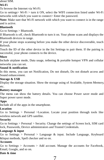      7      about SIM. Wi-Fi  To browse the Internet via Wi-Fi: Go to settings> Wi-Fi > turn it ON, select the WIFI connection listed under Wi-Fi networks with which you want to connect> Enter the password. Note: Make sure that Wi-Fi network with which you want to connect is in the range and is active. Bluetooth  Go to Settings > Bluetooth. If Bluetooth is off, check Bluetooth to turn it on. Your phone scans and displays the Bluetooth devices in range. If your phone stops scanning before you make the other device discoverable, touch Refresh. Touch the ID of the other device in the list Settings to pair them. If the pairing is successful, your phone connects to the device. More  Include airplane mode, Data usage, tethering &amp; portable hotspot VPN and cellular networks you can set. Sound &amp; notification In this menu, you can set Notification, Do not disturb, Do not disturb access and Sound enhancement. Storage &amp; USB Display the storage situation. Show the storage using of Available, System Memory, etc. Battery manager The menu can show the battery details. You can choose Power saver mode and Super power saver mode. Apps Include all of the apps in the smartphone. Location  Go to Settings > Personal >Location. Locate your position through tools like wireless network and GPS satellite. Security Go to Settings > Personal > Security. Change the settings of Screen lock, SIM card lock, Passwords, Device administrators and Trusted Credentials. Language &amp; input Go to Settings > Personal > Language &amp; input. Include Language, Keyboard &amp;Input methods, Spell checker and so on. Accounts Go to Settings > Accounts > Add account. Manage the accounts for Facebook, Email, Google, and so on. Date &amp; time 