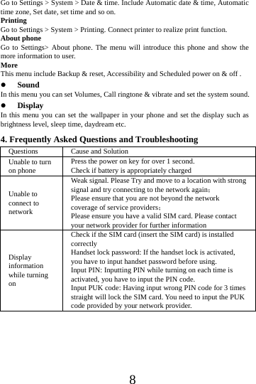      8      Go to Settings > System > Date &amp; time. Include Automatic date &amp; time, Automatic time zone, Set date, set time and so on. Printing  Go to Settings > System > Printing. Connect printer to realize print function. About phone Go to Settings> About phone. The menu will introduce this phone and show the more information to user. More  This menu include Backup &amp; reset, Accessibility and Scheduled power on &amp; off .  Sound  In this menu you can set Volumes, Call ringtone &amp; vibrate and set the system sound.  Display In this menu you can set the wallpaper in your phone and set the display such as brightness level, sleep time, daydream etc. 4. Frequently Asked Questions and Troubleshooting Questions  Cause and Solution Unable to turn on phone Press the power on key for over 1 second. Check if battery is appropriately charged Unable to connect to network Weak signal. Please Try and move to a location with strong signal and try connecting to the network again； Please ensure that you are not beyond the network coverage of service providers； Please ensure you have a valid SIM card. Please contact your network provider for further information Display information while turning on Check if the SIM card (insert the SIM card) is installed correctly Handset lock password: If the handset lock is activated, you have to input handset password before using. Input PIN: Inputting PIN while turning on each time is activated, you have to input the PIN code. Input PUK code: Having input wrong PIN code for 3 times straight will lock the SIM card. You need to input the PUK code provided by your network provider. 