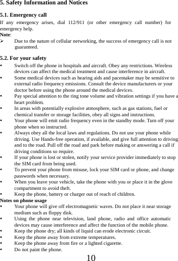      10      5. Safety Information and Notices 5.1. Emergency call If any emergency arises, dial 112/911 (or other emergency call number) for emergency help. Note:  Due to the nature of cellular networking, the success of emergency call is not guaranteed. 5.2. For your safety  Switch off the phone in hospitals and aircraft. Obey any restrictions. Wireless devices can affect the medical treatment and cause interference in aircraft.  Some medical devices such as hearing aids and pacemaker may be sensitive to external radio frequency emissions. Consult the device manufacturers or your doctor before using the phone around the medical devices.  Pay special attention to the ring tone volume and vibration settings if you have a heart problem.  In areas with potentially explosive atmosphere, such as gas stations, fuel or chemical transfer or storage facilities, obey all signs and instructions.  Your phone will emit radio frequency even in the standby mode. Turn off your phone when so instructed.  Always obey all the local laws and regulations. Do not use your phone while driving. Use Hands-free operation, if available, and give full attention to driving and to the road. Pull off the road and park before making or answering a call if driving conditions so require.    If your phone is lost or stolen, notify your service provider immediately to stop the SIM card from being used.    To prevent your phone from misuse, lock your SIM card or phone, and change passwords when necessary.  When you leave your vehicle, take the phone with you or place it in the glove compartment to avoid theft.  Keep the phone, battery or charger out of reach of children. Notes on phone usage  Your phone will give off electromagnetic waves. Do not place it near storage medium such as floppy disk.  Using the phone near television, land phone, radio and office automatic devices may cause interference and affect the function of the mobile phone.  Keep the phone dry; all kinds of liquid can erode electronic circuit.  Keep the phone away from extreme temperatures.  Keep the phone away from fire or a lighted cigarette.  Do not paint the phone. 