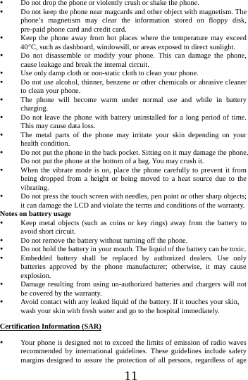      11       Do not drop the phone or violently crush or shake the phone.  Do not keep the phone near magcards and other object with magnetism. The phone&rsquo;s magnetism may clear the information stored on floppy disk, pre-paid phone card and credit card.  Keep the phone away from hot places where the temperature may exceed 40C, such as dashboard, windowsill, or areas exposed to direct sunlight.  Do not disassemble or modify your phone. This can damage the phone, cause leakage and break the internal circuit.  Use only damp cloth or non-static cloth to clean your phone.    Do not use alcohol, thinner, benzene or other chemicals or abrasive cleaner to clean your phone.  The phone will become warm under normal use and while in battery charging.  Do not leave the phone with battery uninstalled for a long period of time. This may cause data loss.  The metal parts of the phone may irritate your skin depending on your health condition.  Do not put the phone in the back pocket. Sitting on it may damage the phone. Do not put the phone at the bottom of a bag. You may crush it.  When the vibrate mode is on, place the phone carefully to prevent it from being dropped from a height or being moved to a heat source due to the vibrating.  Do not press the touch screen with needles, pen point or other sharp objects; it can damage the LCD and violate the terms and conditions of the warranty. Notes on battery usage  Keep metal objects (such as coins or key rings) away from the battery to avoid short circuit.  Do not remove the battery without turning off the phone.  Do not hold the battery in your mouth. The liquid of the battery can be toxic.  Embedded battery shall be replaced by authorized dealers. Use only batteries approved by the phone manufacturer; otherwise, it may cause explosion.   Damage resulting from using un-authorized batteries and chargers will not be covered by the warranty.  Avoid contact with any leaked liquid of the battery. If it touches your skin, wash your skin with fresh water and go to the hospital immediately. Certification Information (SAR)  Your phone is designed not to exceed the limits of emission of radio waves recommended by international guidelines. These guidelines include safety margins designed to assure the protection of all persons, regardless of age 
